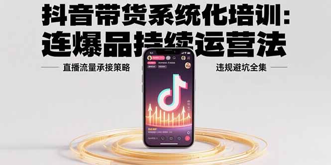 抖音带货系统化培训：连爆品持续运营法，直播流量承接策略，违规避坑全集-网赚知识点