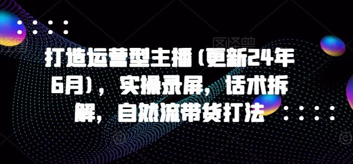 打造运营型主播(更新25年8月)，实操录屏，话术拆解，自然流带货打法-网赚知识点